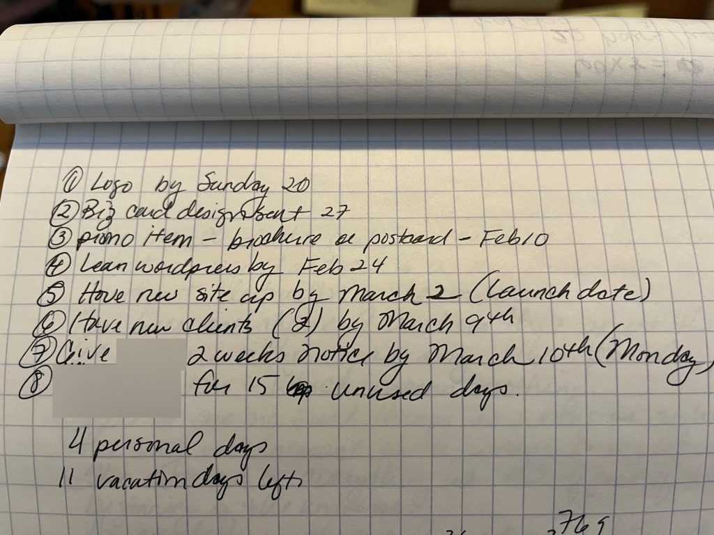 Graph notebook paper list with 8 items for transitioning to self-employment: 1. Logo by Sunday 20 2. Biz card design sent 27 3. promo item - brochure or postcard - Feb 10 4. learn WordPress by Feb 24 5. Have new site up by March 2 (launch date) 6. Have new clients (2) by March 9 7. Give (redacted) 2 weeks notice by March 10 (Monday) 8. (redacted) for 15 unused days (4 personal and 11 vacation days left) Graph notebook paper list with 8 items for transitioning to self-employment: 1. Logo by Sunday 20 2. Biz card design sent 27 3. promo item - brochure or postcard - Feb 10 4. learn WordPress by Feb 24 5. Have new site up by March 2 (launch date) 6. Have new clients (2) by March 9 7. Give (redacted) 2 weeks notice by March 10 (Monday) 8. (redacted) for 15 unused days (4 personal and 11 vacation days left)